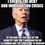 Joe Biden | I SOLVED THE DEBT AND IMMIGRATION CRISES; BY SELLING THE TOP HALF OF THE COUNTRY THAT ISN'T WASHINGTON DC TO CANADA AND THE LOWER ONE TO MEXICO! | image tagged in joe biden | made w/ Imgflip meme maker
