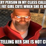 I'm just a honest person | EVERY PERSON IN MY CLASS CALLING THE FAT GIRL CUTE WHEN SHE IS NOT; ME TELLING HER SHE IS NOT CUTE | image tagged in tf2 soldier smiling | made w/ Imgflip meme maker