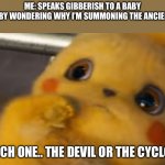Scared Pikachu | ME: SPEAKS GIBBERISH TO A BABY
THE BABY WONDERING WHY I’M SUMMONING THE ANCIENT ONE:; WHICH ONE.. THE DEVIL OR THE CYCLOPS. | image tagged in scared pikachu | made w/ Imgflip meme maker