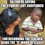 The "N" Word | SO YOU'RE SAYING THE STUDENT GOT SUSPENDED; FOR RECORDING THE TEACHER USING THE "N" WORD IN CLASS? | image tagged in black kid | made w/ Imgflip meme maker