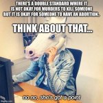 Double standard of society (Sorry if it is offensive) | THERE'S A DOUBLE STANDARD WHERE IT IS NOT OKAY FOR MURDERS TO KILL SOMEONE BUT IT IS OKAY FOR SOMEONE TO HAVE AN ABORTION.. THINK ABOUT THAT... | image tagged in unicorn phone no no she's got a point | made w/ Imgflip meme maker