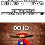 I am smort i do this all the time | WHEN I NEED TO PUT MORE WORDS IN MY ESSAY:; *WRITES A  BUNCH OF GIBBERISH AND MAKES THE TEXT WHITE* | image tagged in infinite iq,sad pablo escobar,memes,gifs,tuxedo winnie the pooh,1 trophy | made w/ Imgflip meme maker