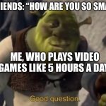 I don’t have a title | MY FRIENDS: “HOW ARE YOU SO SMART?”; ME, WHO PLAYS VIDEO GAMES LIKE 5 HOURS A DAY: | image tagged in shrek good question | made w/ Imgflip meme maker