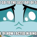 True story | I CAN'T GO TO THE LAST DAY OF SCHOOL; BECAUSE OF HOW I ACTED IN BINGO TODAY | image tagged in sad ocellus mlp | made w/ Imgflip meme maker