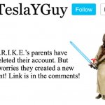 https://imgflip.com/user/S.T.R.I.K.E._NEW | S.R.I.K.E.’s parents have deleted their account. But no worries they created a new account! Link is in the comments! | image tagged in teslayguys announcement template | made w/ Imgflip meme maker