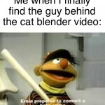 I hate the world | Me when I finally find the guy behind the cat blender video: | image tagged in ernie prepares to commit a hate crime,dank memes,memes,funny memes | made w/ Imgflip meme maker