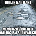 maryland | HERE IN MARYLAND; MEMORIZING POTHOLE LOCATIONS IS A SURVIVAL SKILL. | image tagged in potholes | made w/ Imgflip meme maker