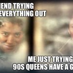 Darth Tai | MY GIRLFRIEND TRYING TO FIGURE EVERYTHING OUT; ME JUST TRYING TO LET MY 90S QUEENS HAVE A GOOD TIME | image tagged in darth tai | made w/ Imgflip meme maker