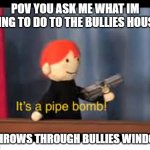 it's a pipe bomb! | POV YOU ASK ME WHAT IM GOING TO DO TO THE BULLIES HOUSES; * THROWS THROUGH BULLIES WINDOW | image tagged in it's a pipe bomb | made w/ Imgflip meme maker