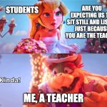 Kinda! | STUDENTS; ARE YOU EXPECTING US TO 
SIT STILL AND LISTEN JUST BECAUSE YOU ARE THE TEACHER; ME, A TEACHER | image tagged in kinda,school,meme | made w/ Imgflip meme maker