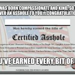 Certified Asshole | I WAS BORN COMPASSIONATE AND KIND. SO IF I'M EVER AN ASSHOLE TO YOU.....CONGRATULATIONS!! YOU'VE EARNED EVERY BIT OF IT! | image tagged in certified asshole | made w/ Imgflip meme maker