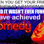 I have achieved comedy | WHEN YOU GET YOUR FRIEND TO LAUGH AT A RANDOM IMAGE; AND IT WASN'T EVEN FUNNY | image tagged in i have achieved comedy | made w/ Imgflip meme maker