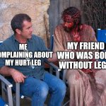 Mel Gibson Explains To Jesus Christ | MY FRIEND WHO WAS BORN WITHOUT LEGS; ME COMPLAINING ABOUT MY HURT LEG | image tagged in mel gibson explains to jesus christ | made w/ Imgflip meme maker