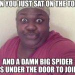 Spiders know our weaknesses and the perfect moment to attack! | WHEN YOU JUST SAT ON THE TOILET; AND A DAMN BIG SPIDER DARTS UNDER THE DOOR TO JOIN YOU | image tagged in sitting on the toilet,spiders,attack,sitting,that moment when,fear | made w/ Imgflip meme maker