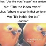 I am smart | Teacher: “Use the word “sugar” in a sentence”; Me: “The tea is too sweet”; Teacher: “Where is sugar in that sentence?”; Me: “It’s inside the tea”; Teacher: | image tagged in listen here you little shit bird,memes,funny,funny memes,this image is allowed to be sfw instead of nsfw,ill have you know | made w/ Imgflip meme maker