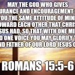 Bible Verse of the Day | MAY THE GOD WHO GIVES ENDURANCE AND ENCOURAGEMENT GIVE YOU THE SAME ATTITUDE OF MIND TOWARD EACH OTHER THAT CHRIST JESUS HAD, SO THAT WITH ONE MIND AND ONE VOICE YOU MAY GLORIFY THE GOD AND FATHER OF OUR LORD JESUS CHRIST. ROMANS 15:5-6 | image tagged in bible verse of the day | made w/ Imgflip meme maker