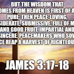 Bible Verse of the Day | BUT THE WISDOM THAT COMES FROM HEAVEN IS FIRST OF ALL PURE; THEN PEACE-LOVING, CONSIDERATE, SUBMISSIVE, FULL OF MERCY AND GOOD FRUIT, IMPARTIAL AND SINCERE. PEACEMAKERS WHO SOW IN PEACE REAP A HARVEST OF RIGHTEOUSNESS. JAMES 3:17-18 | image tagged in bible verse of the day | made w/ Imgflip meme maker