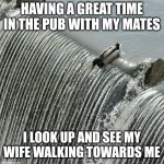 Duck over waterfall | HAVING A GREAT TIME IN THE PUB WITH MY MATES; I LOOK UP AND SEE MY WIFE WALKING TOWARDS ME | image tagged in duck over waterfall | made w/ Imgflip meme maker