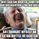 Cool Old Man | MY WIFE SAID SHE WANTED "SOMETHING TO MAKE HER BEAUTIFUL" FOR HER BIRTHDAY SO I BOUGHT MYSELF AN EXTRA BOTTLE OF SCOTCH | image tagged in cool old man | made w/ Imgflip meme maker