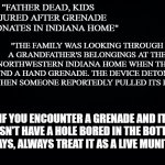 Public Service Announcement | "FATHER DEAD, KIDS INJURED AFTER GRENADE DETONATES IN INDIANA HOME"; "THE FAMILY WAS LOOKING THROUGH A GRANDFATHER'S BELONGINGS AT THE NORTHWESTERN INDIANA HOME WHEN THEY FOUND A HAND GRENADE. THE DEVICE DETONATED WHEN SOMEONE REPORTEDLY PULLED ITS PIN."; IF YOU ENCOUNTER A GRENADE AND IT DOESN'T HAVE A HOLE BORED IN THE BOTTOM, ALWAYS, ALWAYS TREAT IT AS A LIVE MUNITION. | image tagged in black background | made w/ Imgflip meme maker