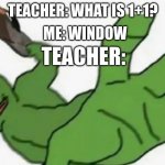 Frog slap | ME: WINDOW; TEACHER: WHAT IS 1+1? TEACHER: | image tagged in frog slap | made w/ Imgflip meme maker