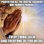 Praying Hands | PRAYER FOR ALL THE DIGITAL SOLDIERS
MAY YAHWEH PROVIDE; EVERYTHING EACH AND EVERYONE OF YOU NEEDS | image tagged in praying hands | made w/ Imgflip meme maker