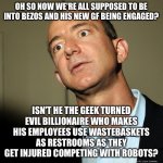 Jeff Bezos angry | OH SO NOW WE'RE ALL SUPPOSED TO BE INTO BEZOS AND HIS NEW GF BEING ENGAGED? ISN'T HE THE GEEK TURNED EVIL BILLIONAIRE WHO MAKES HIS EMPLOYEES USE WASTEBASKETS AS RESTROOMS AS THEY GET INJURED COMPETING WITH ROBOTS? | image tagged in jeff bezos angry | made w/ Imgflip meme maker