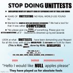 Stop Doing UnitTests | UNITTESTS; DEVELOPERS WRITE BY QUALITY CODE BY EXPERIENCE NOT BY TRIAL AND ERROR; UNITTESTING; COMPLEX SUTS AND MOCKING SCENARIOUS; COMPETENCE; TESTABLE INTERFACES; BETTER ARCHITECTURE; UNITTESTS; BOILER PLATE; TEST CASES; CODE QUALITY; DEVELOPERS; TEST_FAILS_IF...() { }
TEST_DOES_..._IF_...() { }
TEST_EVEN_MORE_STUPID_THINGS_REQUIRING_EXTRA_INTERFACES () {}; NULL | image tagged in stop doing x | made w/ Imgflip meme maker
