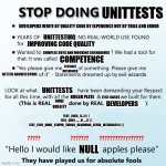 Stop Doing UnitTests | UNITTESTS; DEVELOPERS WRITE BY QUALITY CODE BY EXPERIENCE NOT BY TRIAL AND ERROR; UNITTESTING; IMPROVING CODE QUALITY; COMPLEX SUTS AND MOCKING SCENARIOUS; COMPETENCE; TESTABLE INTERFACES; BETTER ARCHITECTURE; UNITTESTS; BOILER PLATE; TEST CASES; CODE QUALITY; DEVELOPERS; TEST_FAILS_IF...() { }
TEST_DOES_..._IF_...() { }
TEST_EVEN_MORE_STUPID_THINGS_REQUIRING_EXTRA_INTERFACES () {}; NULL | image tagged in stop doing x | made w/ Imgflip meme maker