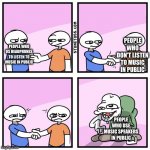 I really hate those people | PEOPLE WHO DON'T LISTEN TO MUSIC IN PUBLIC; PEOPLE WHO US HEADPHONES TO LISTEN TO MUSIC IN PUBLIC; PEOPLE WHO USE MUSIC SPEAKERS IN PUBLIC | image tagged in two guys shake hands | made w/ Imgflip meme maker