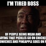 John Coffey I'm Tired | I'M TIRED BOSS; OF PEOPLE BEING MEAN AND SAYING THAT PICKLES GO ON CHICKEN SANDWICHES AND PINEAPPLE GOES ON PIZZA | image tagged in john coffey i'm tired | made w/ Imgflip meme maker