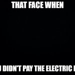 Black background | THAT FACE WHEN; YOU DIDN'T PAY THE ELECTRIC BILL | image tagged in black background | made w/ Imgflip meme maker