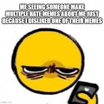 Incredibly hard to keep a straight face after seeing all those memes | ME SEEING SOMEONE MAKE MULTIPLE HATE MEMES ABOUT ME JUST BECAUSE I DISLIKED ONE OF THEIR MEMES | image tagged in woke up | made w/ Imgflip meme maker