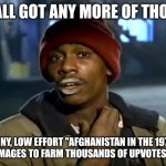 "Afghanistan in the 1970s" = Low Effort Upvote-Begging Shitpost | Y'ALL GOT ANY MORE OF THOSE; WHINY, LOW EFFORT "AFGHANISTAN IN THE 1970S"
IMAGES TO FARM THOUSANDS OF UPVOTES? | image tagged in y'all got any more of that,afghanistan,1970s,1970's,low effort,upvotes | made w/ Imgflip meme maker