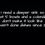 Dishes | I need a deeper sink so that 5 bowls and a colander don't make it look like I haven't done dishes since 2019 | image tagged in black background,dishes,washing dishes,sink | made w/ Imgflip meme maker
