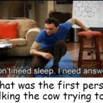 milk ig | what was the first person milking the cow trying to do | image tagged in i dont need sleep i need answers | made w/ Imgflip meme maker