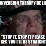 Clockwork Orange | CONVERSION THERAPY BE LIKE:; "STOP IT, STOP IT PLEASE I BEG YOU I'LL BE STRAIGHT" | image tagged in clockwork orange | made w/ Imgflip meme maker