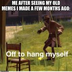 yes | ME AFTER SEEING MY OLD MEMES I MADE A FEW MONTHS AGO: | image tagged in off to hang myself,old memes,imgflip user,yes,hi,ha ha tags go brr | made w/ Imgflip meme maker