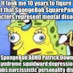 It’s true | It took me 10 years to figure out that SpongeBob SquarePants characters represent mental disorders; SpongeBob:ADHD Patrick:Down syndrome squidward:depression mr.crabs:narcissistic personality disorder | image tagged in memes,mocking spongebob | made w/ Imgflip meme maker