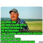 Farmers- They Are Not To Be Trrusted | Y'ALL HERE THAT THEY DON'T ALLOW CATTLE FARMING ANYMORE IN THE NETHERLANDS
(THAT IS WHERE AMSTERDAM IS LOCATED)
SAD TRUTH IS,
WE ARE ONLY A YEAR
AWAY FROM THE SAME RIGHT HERE; YaYaYa | image tagged in honest work,farmers,yayaya,new world order,netherlands | made w/ Imgflip meme maker