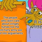 True story | The people who don't care about cringey furries nor the anti-furry army are not into arguements; It is written: | image tagged in it is written,memes,furries,anti furry | made w/ Imgflip meme maker