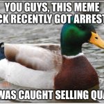 No, this duck did not actually get arrested. | YOU GUYS, THIS MEME DUCK RECENTLY GOT ARRESTED, HE WAS CAUGHT SELLING QUACK | image tagged in memes,actual advice mallard | made w/ Imgflip meme maker