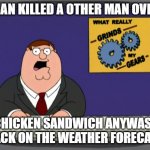 Peter Griffin News Meme | A MAN KILLED A OTHER MAN OVER A; CHICKEN SANDWICH ANYWASE BACK ON THE WEATHER FORECAST | image tagged in memes,peter griffin news | made w/ Imgflip meme maker
