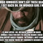 Cowboy Eating Beans | JUMBO JUMBUEIS DON'T EAT THESE BEANS UNTIL I GET BACK OK. OK WONDER GIRL I WON'T; (5 MIN LATER)  OK, IM BACK JUMBO IM BACK JUMBO I TOLD YOU NOT TO EAT THE BEANS I NEED THEM FOR MY GASSY POWER. I'M SORRY I JUST COULD NOT RESIST. YOU KNOW THERE MY FAVOURITE BESIDES COOKIES | image tagged in cowboy eating beans | made w/ Imgflip meme maker