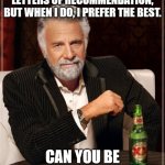 The Most Interesting Man In The World Meme | I DON'T ALWAYS ASK FOR LETTERS OF RECOMMENDATION, BUT WHEN I DO, I PREFER THE BEST. CAN YOU BE MY RECOMMENDER? | image tagged in memes,the most interesting man in the world | made w/ Imgflip meme maker