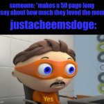 YES | someone: *makes a 50 page long essay about how much they loved the meme*; justacheemsdoge: | image tagged in yes | made w/ Imgflip meme maker