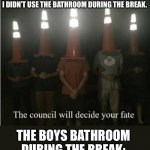 Tru | THE TEACHER YELLING AT ME BECAUSE I DIDN’T USE THE BATHROOM DURING THE BREAK. THE BOYS BATHROOM DURING THE BREAK: | image tagged in the council will decide your fate,funny,funny memes,lol,lol so funny | made w/ Imgflip meme maker