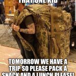 POV that one kid on the school trip | THAT ONE KID; TOMORROW WE HAVE A TRIP SO PLEASE PACK A SNACK AND A LUNCH PLEASE! | image tagged in bugout bag | made w/ Imgflip meme maker