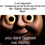 bruhh | In an argument
Mom: *screaming at me at the top of her lungs*
Me: *slightly raises voice*
Mom: | image tagged in you dare oppose me mortal,relatable,mom,memes,funny | made w/ Imgflip meme maker