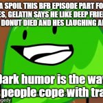 dark humor is the way some people cope with tragedy | IMMA SPOIL THIS BFB EPISODE PART FOR YA. DONUT DIES, GELATIN SAYS HE LIKE DEEP FRIED DONUTS, BOOK SAYS DONUT DIED AND HES LAUGHING AND  HE SAYS; Dark humor is the way some people cope with tragedy. | image tagged in dark humor is the way some people cope with tragedy | made w/ Imgflip meme maker